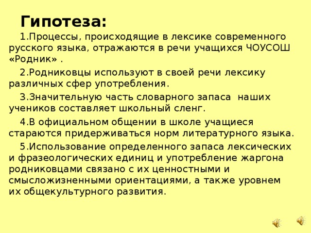 Гипотеза: 1.Процессы, происходящие в лексике современного русского языка, отражаются в речи учащихся ЧОУСОШ «Родник» . 2.Родниковцы используют в своей речи лексику различных сфер употребления. 3.Значительную часть словарного запаса наших учеников составляет школьный сленг. 4.В официальном общении в школе учащиеся стараются придерживаться норм литературного языка. 5.Использование определенного запаса лексических и фразеологических единиц и употребление жаргона родниковцами связано с их ценностными и смысложизненными ориентациями, а также уровнем их общекультурного развития.