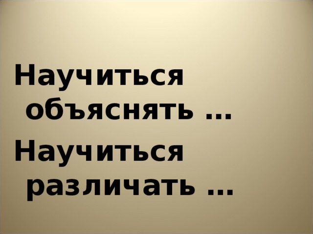 Научиться объяснять … Научиться различать …