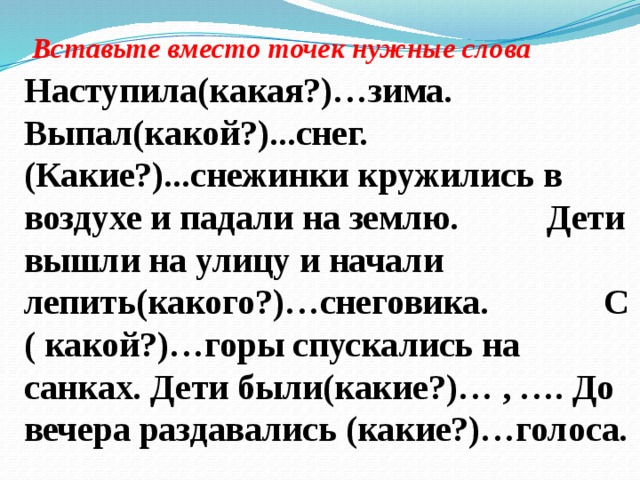 Вставьте вместо точек нужные слова  Наступила(какая?)…зима. Выпал(какой?)...снег. (Какие?)...снежинки кружились в воздухе и падали на землю. Дети вышли на улицу и начали лепить(какого?)…снеговика. С ( какой?)…горы спускались на санках. Дети были(какие?)… , …. До вечера раздавались (какие?)…голоса.