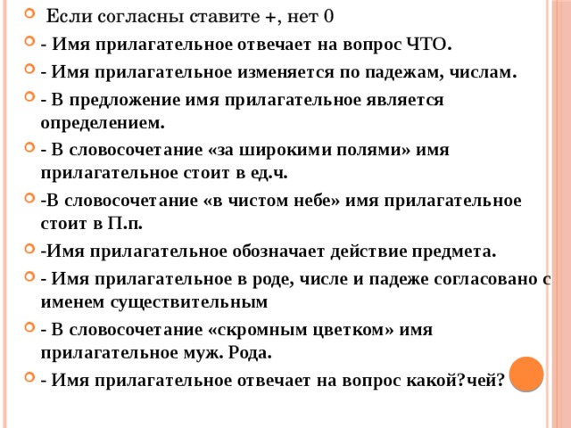 Если согласны ставите +, нет 0 - Имя прилагательное отвечает на вопрос ЧТО. - Имя прилагательное изменяется по падежам, числам. - В предложение имя прилагательное является определением. - В словосочетание «за широкими полями» имя прилагательное стоит в ед.ч. -В словосочетание «в чистом небе» имя прилагательное стоит в П.п. -Имя прилагательное обозначает действие предмета. - Имя прилагательное в роде, числе и падеже согласовано с именем существительным - В словосочетание «скромным цветком» имя прилагательное муж. Рода. - Имя прилагательное отвечает на вопрос какой?чей?