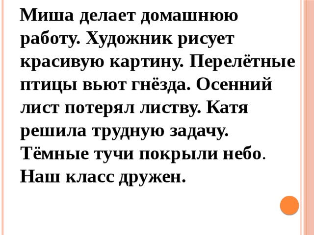 Миша делает домашнюю работу. Художник рисует красивую картину. Перелётные птицы вьют гнёзда. Осенний лист потерял листву. Катя решила трудную задачу. Тёмные тучи покрыли небо . Наш класс дружен.