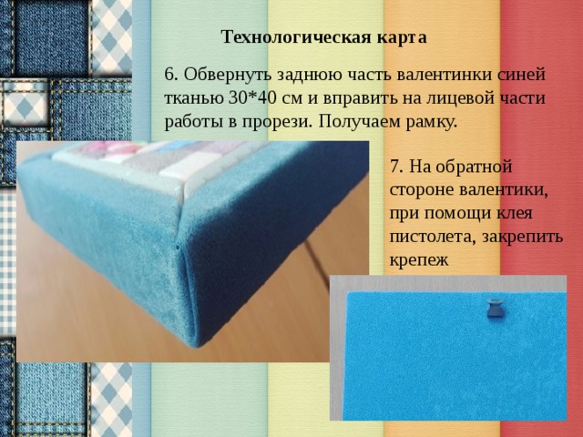 Технологическая карта 6. Обвернуть заднюю часть валентинки синей тканью 30*40 см и вправить на лицевой части работы в прорези. Получаем рамку. 7. На обратной стороне валентики, при помощи клея пистолета, закрепить крепеж