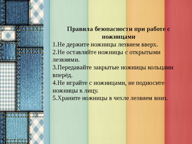 Правила безопасности при работе с ножницами 1.Не держите ножницы лезвием вверх. 2.Не оставляйте ножницы с открытыми лезвиями. 3.Передавайте закрытые ножницы кольцами вперёд. 4.Не играйте с ножницами, не подносите ножницы к лицу. 5.Храните ножницы в чехле лезвием вниз.