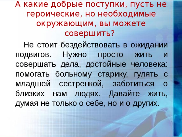    А какие добрые поступки, пусть не героические, но необходимые окружающим, вы можете совершить?    Не стоит бездействовать в ожидании подвигов. Нужно просто жить и совершать дела, достойные человека: помогать больному старику, гулять с младшей сестренкой, заботиться о близких нам людях. Давайте жить, думая не только о себе, но и о других.