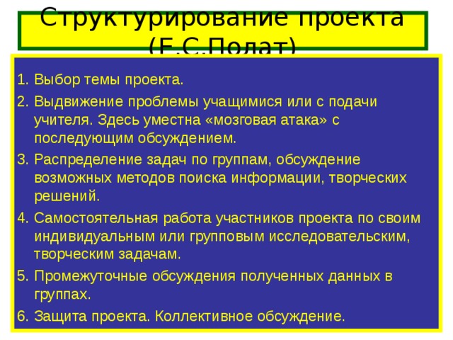 Структурирование проекта (Е.С.Полат)   1. Выбор темы проекта. 2. Выдвижение проблемы учащимися или с подачи учителя. Здесь уместна «мозговая атака» с последующим обсуждением. 3. Распределение задач по группам, обсуждение возможных методов поиска информации, творческих решений. 4. Самостоятельная работа участников проекта по своим индивидуальным или групповым исследовательским, творческим задачам. 5. Промежуточные обсуждения полученных данных в группах. 6. Защита проекта. Коллективное обсуждение.