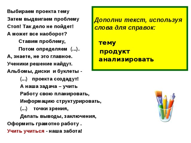 Дополни текст, используя слова для справок:     тему   продукт  анализировать   Выбираем проекта тему Затем выдвигаем проблему Стоп! Так дело не пойдет! А может все наоборот?  Ставим проблему,  Потом определяем (...). А, знаете, не это главное. Ученики решение найдут. Альбомы, диски и буклеты -  (...) проекта создадут!  А наша задача – учить  Работу свою планировать,  Информацию структурировать,  (...) точки зрения,  Делать выводы, заключения, Оформить грамотно работу . Учить учиться - наша забота!