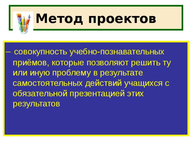 Метод проектов –  совокупность учебно-познавательных приёмов, которые позволяют решить ту или иную проблему в результате самостоятельных действий учащихся с обязательной презентацией этих результатов