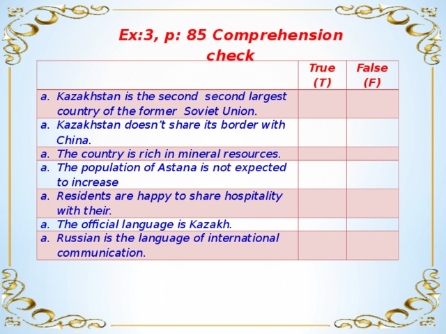 Ex:3, p: 85 Comprehension check True (T) Kazakhstan is the second second largest country of the former Soviet Union.   Kazakhstan doesn’t share its border with China. False (F)     The country is rich in mineral resources.     The population of Astana is not expected to increase Residents are happy to share hospitality with their.         The official language is Kazakh.     Russian is the language of international communication.      