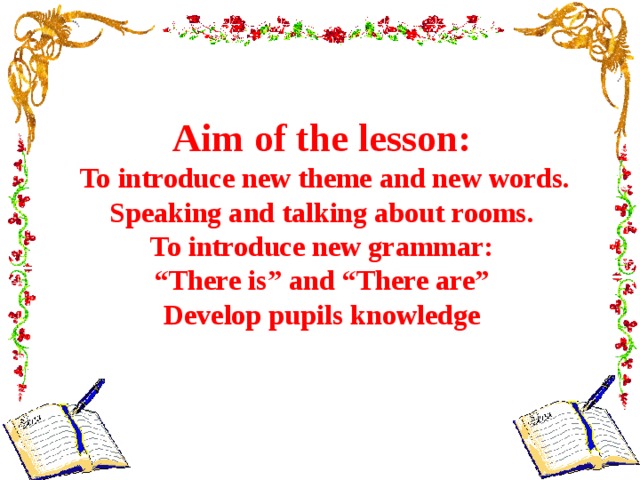 Aim of the lesson:  To introduce new theme and new words. Speaking and talking about rooms.  To introduce new grammar: “ There is” and “There are” Develop pupils knowledge