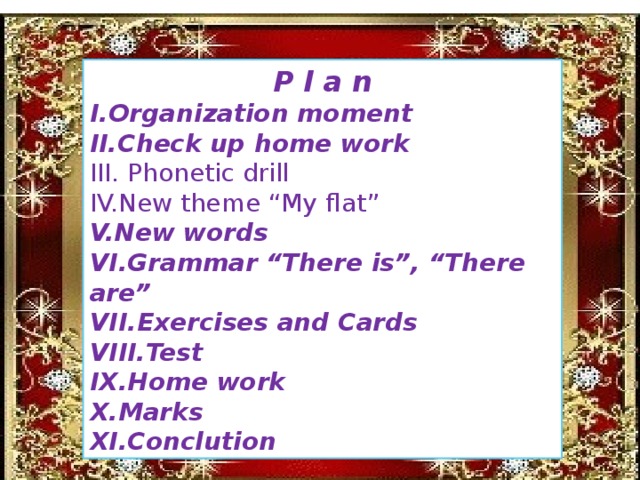 P l a n I.Organization moment II.Check up home work III. Phonetic drill IV.New theme “My flat” V.New words VI.Grammar “There is”, “There are” VII.Exercises and Cards VIII.Test IX.Home work X.Marks XI.Conclution