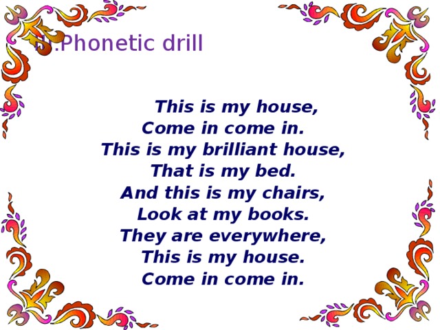 III.Phonetic drill    This is my house, Come in come in. This is my brilliant house, That is my bed. And this is my chairs, Look at my books. They are everywhere, This is my house. Come in come in.