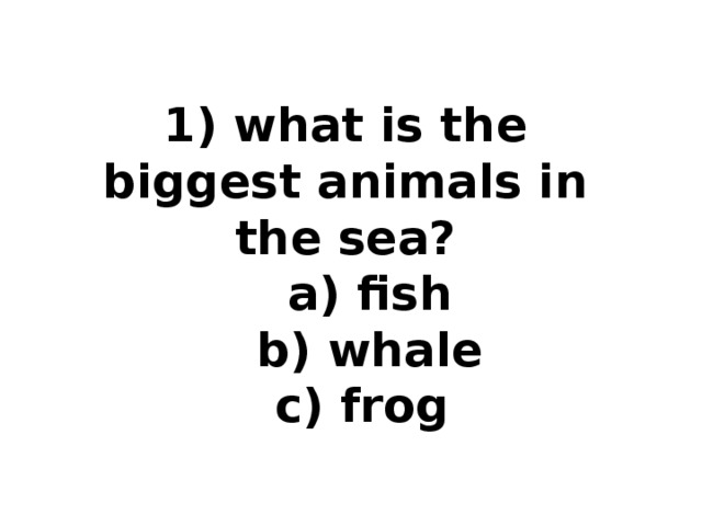 1) what is the biggest animals in the sea?  a) fish  b) whale  c) frog