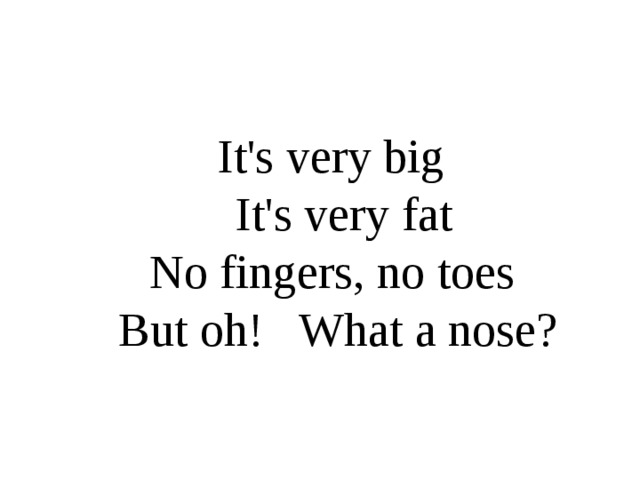 It's very big  It's very fat  No fingers, no toes  But oh! What a nose?