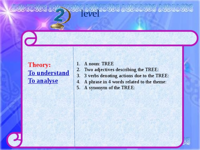le v el  Theory: A noun: TREE Two adjectives describing the TREE: 3 verbs denoting actions due to the TREE: A phrase in 4 words related to the theme: A synonym of the TREE: To understand To analyse