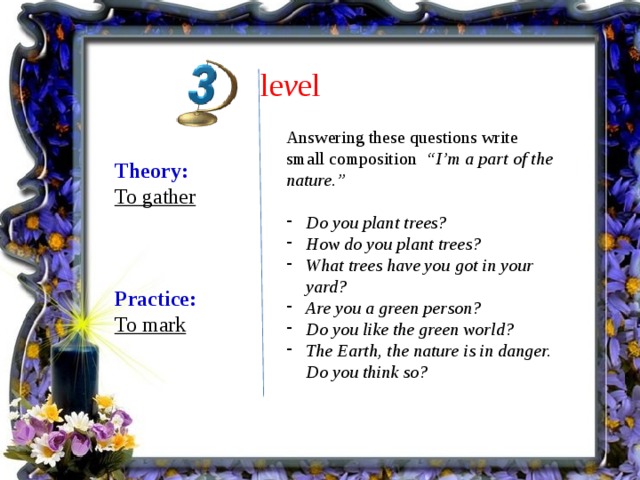 le v el Answering these questions write small composition “I’m a part of the nature.”  Do you plant trees? How do you plant trees? What trees have you got in your yard? Are you a green person? Do you like the green world? The Earth, the nature is in danger. Do you think so? Theory: To gather    Practice: To mark