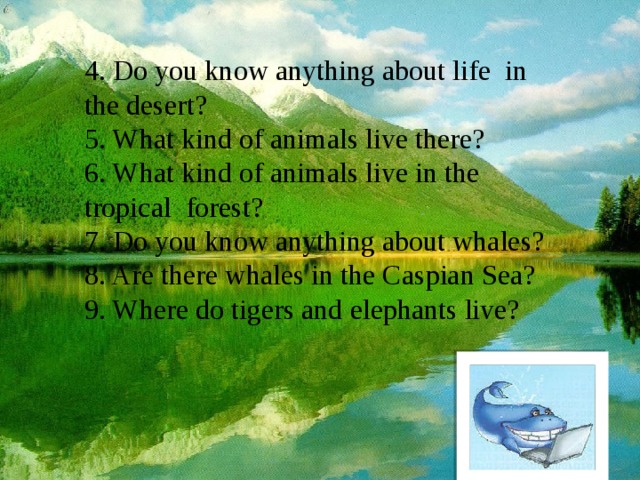 4. Do you know anything about life in the desert? 5. What kind of animals live there? 6. What kind of animals live in the tropical forest? 7. Do you know anything about whales? 8. Are there whales in the Caspian Sea? 9. Where do tigers and elephants live?