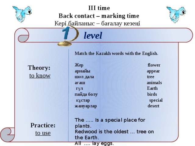 III time Back contact – marking time Кері байланыс – бағалау кезеңі level Match the Kazakh words with the English.   Жер flower aрнайы appear шөл дала tree ағаш animals  гүл Earth пайда болу birds  құстар special жануарлар desert   Theory: to know The ….. Is a special place for plants. Redwood is the oldest … tree on the Earth. All …. lay eggs. Practice: to use