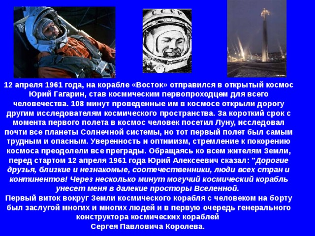 12 апреля 1961 года, на корабле «Восток» отправился в открытый космос Юрий Гагарин, став космическим первопроходцем для всего человечества. 108 минут проведенные им в космосе открыли дорогу другим исследователям космического пространства. За короткий срок с момента первого полета в космос человек посетил Луну, исследовал почти все планеты Солнечной системы, но тот первый полет был самым трудным и опасным. Уверенность и оптимизм, стремление к покорению космоса преодолели все преграды. Обращаясь ко всем жителям Земли, перед стартом 12 апреля 1961 года Юрий Алексеевич сказал: 