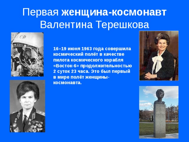 Первая женщина-космонавт Валентина Терешкова 16–19 июня 1963 года совершила космический полёт в качестве пилота космического корабля «Восток-6» продолжительностью 2 суток 23 часа. Это был первый в мире полёт женщины-космонавта.