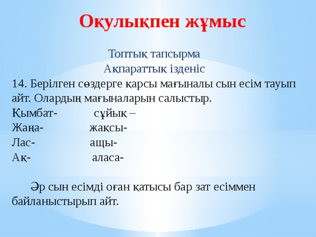 Оқулықпен жұмыс Топтық тапсырма Ақпараттық ізденіс 14. Берілген сөздерге қарсы мағыналы сын есім тауып айт. Олардың мағыналарын салыстыр. Қымбат- сұйық – Жаңа- жақсы- Лас- ащы- Ақ- аласа-  Әр сын есімді оған қатысы бар зат есіммен байланыстырып айт.