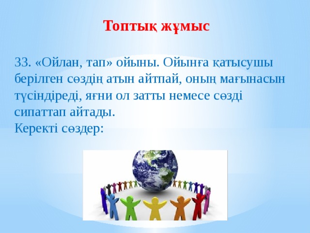 Топтық жұмыс  33. «Ойлан, тап» ойыны. Ойынға қатысушы берілген сөздің атын айтпай, оның мағынасын түсіндіреді, яғни ол затты немесе сөзді сипаттап айтады. Керекті сөздер: