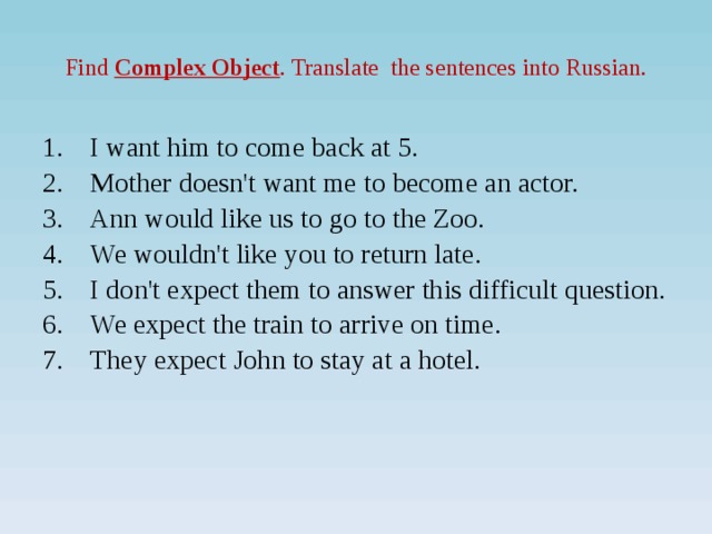 Find Complex Object . Translate the sentences into Russian. I want him to come back at 5. Mother doesn't want me to become an actor. Ann would like us to go to the Zoo. We wouldn't like you to return late. I don't expect them to answer this difficult question. We expect the train to arrive on time. They expect John to stay at a hotel.