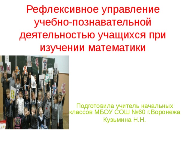 Рефлексивное управление учебно-познавательной деятельностью учащихся при изучении математики Подготовила учитель начальных классов МБОУ СОШ №60 г.Воронежа Кузьмина Н.Н.