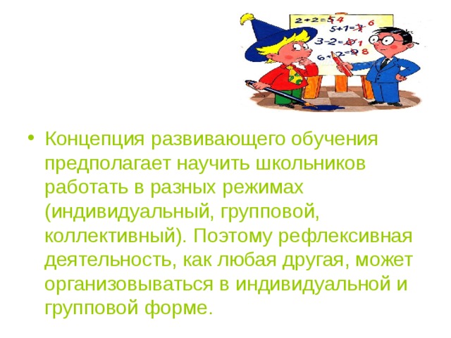 Концепция развивающего обучения предполагает научить школьников работать в разных режимах (индивидуальный, групповой, коллективный). Поэтому рефлексивная деятельность, как любая другая, может организовываться в индивидуальной и групповой форме.