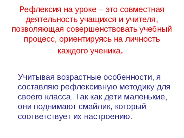 Рефлексия на уроке – это совместная деятельность учащихся и учителя, позволяющая совершенствовать учебный процесс, ориентируясь на личность каждого ученика .     Учитывая возрастные особенности, я составляю рефлексивную методику для своего класса. Так как дети маленькие, они поднимают смайлик, который соответствует их настроению.