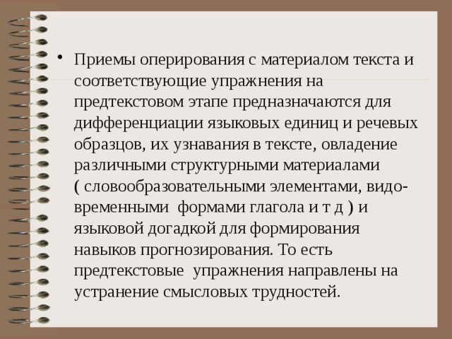 Приемы оперирования с материалом текста и соответствующие упражнения на предтекстовом этапе предназначаются для дифференциации языковых единиц и речевых образцов, их узнавания в тексте, овладение различными структурными материалами ( словообразовательными элементами, видо- временными формами глагола и т д ) и языковой догадкой для формирования навыков прогнозирования. То есть предтекстовые упражнения направлены на устранение смысловых трудностей.