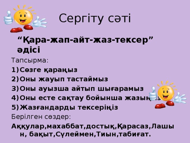 Сергіту сәті “ Қара-жап-айт-жаз-тексер” әдісі Тапсырма: Сөзге қараңыз Оны жауып тастаймыз Оны ауызша айтып шығарамыз Оны есте сақтау бойынша жазыңыз Жазғандарды тексеріңіз Берілген сөздер: Аққулар,махаббат,достық,Қарасаз,Лашын, бақыт,Сүлеймен,Тиын,табиғат.