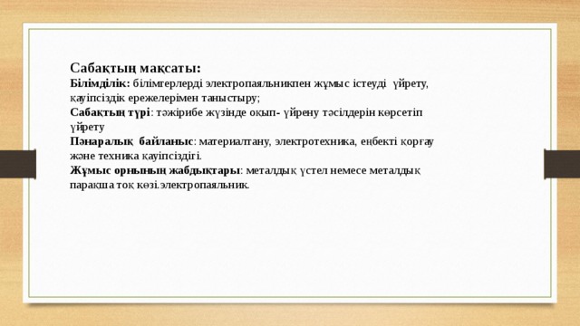 Сабақтың мақсаты: Білімділік: білімгерлерді электропаяльникпен жұмыс істеуді үйрету, қауіпсіздік ережелерімен таныстыру; Сабақтың түрі : тәжірибе жүзінде оқып- үйрену тәсілдерін көрсетіп үйрету Пәнаралық байланыс : материалтану, электротехника, еңбекті қорғау және техника қауіпсіздігі. Жұмыс орнының жабдықтары : металдық үстел немесе металдық парақша тоқ көзі.электропаяльник.