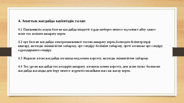 4. Апаттық жағдайда қауіпсіздік талап 4.1 Паяльниктің ақауы болған жағдайда міндетті түрде шеберге немесе мұғалімге айту қажет және тоқ көзінен ажырату керек. 4.2 өрт болған жағдайда электропаяльникті тоқтан ажырату керек,бөлмеден білімгерлерді шығару, колледж әкімшілігіне хабарлау, өрт сөндіру бөліміне хабарлау, өртті алғашқы өрт сөндіру құралдарымен сөндіру. 4.3 Жарақат алған жағдайда алғашқы мед көмек көрсету, колледж әкімшілігіне хабарлау. 4.4 Тоқ ұрған жағдайда тоқ көздерін ажырату, алғашқы көмек көрсету, дем және пульс болмаған жағдайда жасанды дем беру немесе жүректің маңайына массаж жасау керек.