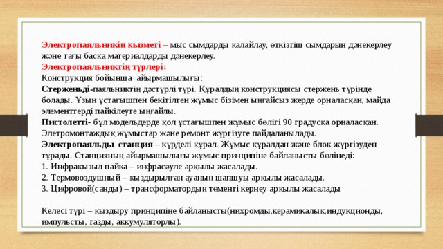 Электропаяльникің қызметі – мыс сымдарды қалайлау, өткізгіш сымдарын дәнекерлеу және тағы басқа материалдарды дәнекерлеу. Электропаяльниктің түрлері: Конструкция бойынша айырмашылығы: Стерженьді -паяльниктің дәстүрлі түрі. Құралдың конструкциясы стержень түрінде болады. Ұзын ұстағышпен бекітілген жұмыс бізімен ыңғайсыз жерде орналасқан, майда элементтерді пайкілеуге ыңғайлы. Пистолетті- бұл модельдерде қол ұстағышпен жұмыс бөлігі 90 градусқа орналасқан. Элетромонтаждық жұмыстар және ремонт жүргізуге пайдаланылады. Электропаяльды станция – күрделі құрал. Жұмыс құралдан және блок жүргізуден тұрады. Станцияның айырмашылығы жұмыс принципіне байланысты бөлінеді: 1. Инфрақызыл пайка – инфрасәуле арқылы жасалады. 2. Термовоздушный – қыздырылған ауаның шапшуы арқылы жасалады. 3. Цифровой(санды) – трансформатордың төменгі кернеу арқылы жасалады Келесі түрі – қыздыру принципіне байланысты(нихромды,керамикалық,индукционды, импульсты, газды, аккумуляторлы).