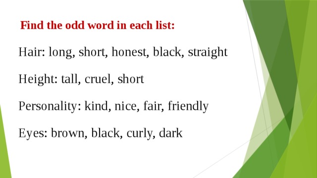 Find the odd word in each list: Hair: long, short, honest, black, straight Height: tall, cruel, short Personality: kind, nice, fair, friendly Eyes: brown, black, curly, dark