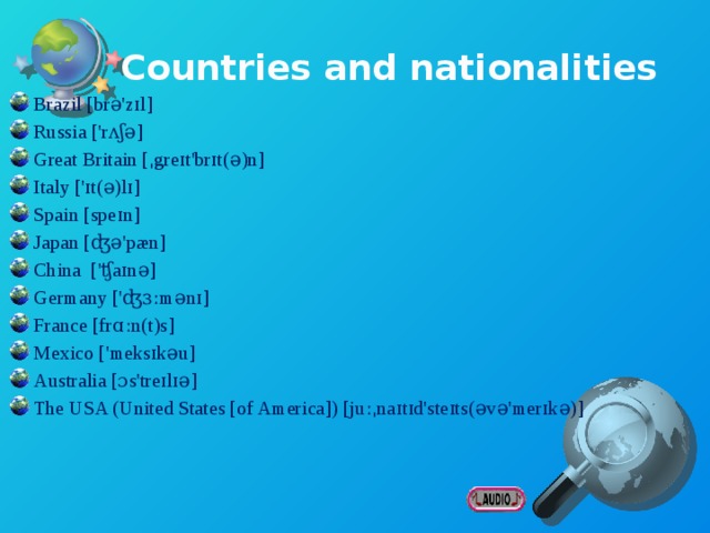 Countries and nationalities Brazil [brə'zɪl] Russia ['rʌʃə] Great Britain [ˌgreɪt'brɪt(ə)n] Italy ['ɪt(ə)lɪ] Spain [speɪn] Japan [ʤə'pæn] China ['ʧaɪnə] Germany ['ʤɜːmənɪ] France [frɑːn(t)s] Mexico ['meksɪkəu] Australia [ɔs'treɪlɪə] The USA (United States [of America]) [juːˌnaɪtɪd'steɪts(əvə'merɪkə)] Brazilian [brə'zɪlɪən] - бразилец Russian ['rʌʃ(ə)n] - россиянин; русский British ['brɪtɪʃ] - британец Italian [ɪ'tælɪən] - итальянец Spanish ['spænɪʃ] - испанец Japanese [ˌʤæp(ə)'niːz] - японец Chinese ['ʧaɪ'niːz] - китаец German ['ʤɜːmən] - немец French [frenʧ] - француз Mexican ['meksɪk(ə)n] - мексиканец Australian [ɔs'treɪlɪən] - австралиец American [ə'merɪkən] - американец