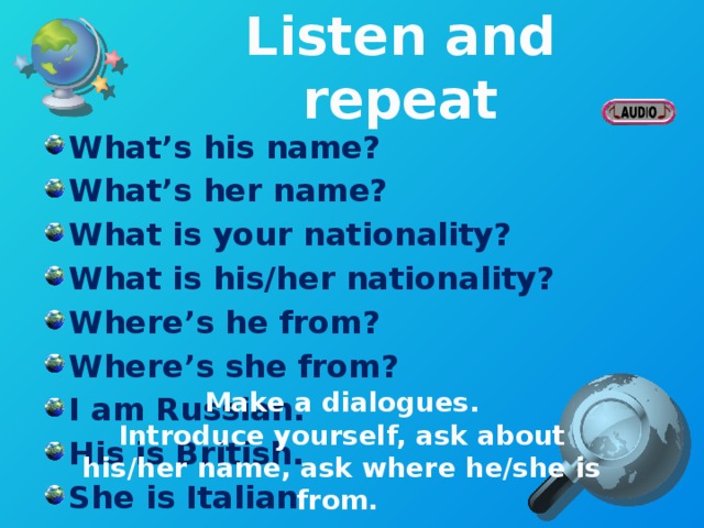 Listen and repeat What’s his name? What’s her name? What is your nationality? What is his/her nationality? Where’s he from? Where’s she from? I am Russian. His is British. She is Italian  Make a dialogues. Introduce yourself, ask about his/her name, ask where he/she is from.