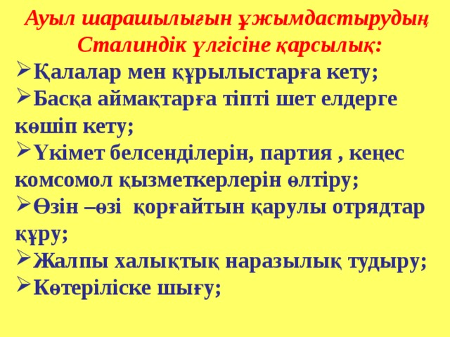 Ауыл шарашылығын ұжымдастырудың Сталиндік үлгісіне қарсылық: Қалалар мен құрылыстарға кету; Басқа аймақтарға тіпті шет елдерге көшіп кету; Үкімет белсенділерін, партия , кеңес комсомол қызметкерлерін өлтіру; Өзін –өзі қорғайтын қарулы отрядтар құру; Жалпы халықтық наразылық тудыру; Көтеріліске шығу;