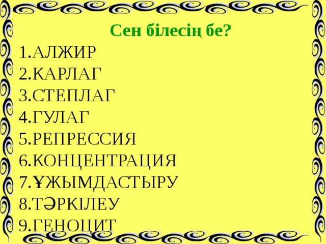 Сен білесің бе? 1.АЛЖИР 2.КАРЛАГ 3.СТЕПЛАГ 4.ГУЛАГ 5.РЕПРЕССИЯ 6.КОНЦЕНТРАЦИЯ 7.ҰЖЫМДАСТЫРУ 8.ТӘРКІЛЕУ 9.ГЕНОЦИТ