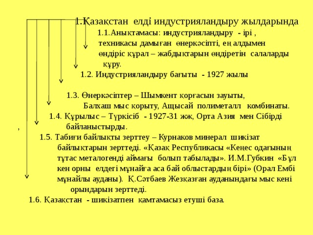 1.Қазақстан елді индустрияландыру жылдарында   1.1.Анықтамасы: индустрияландыру - ірі ,  техникасы дамыған өнеркәсіпті, ең алдымен  өндіріс құрал – жабдықтарын өндіретін салаларды  құру.   1.2. Индустрияландыру бағыты - 1927 жылы     1.3. Өнеркәсіптер – Шымкент қорғасын зауыты,  Балхаш мыс қорыту, Ащысай полиметалл комбинаты.  1.4. Құрылыс – Түркісіб - 1927-31 жж, Орта Азия мен Сібірді , байланыстырды.  1.5. Табиғи байлықты зерттеу – Курнаков минерал шикізат  байлықтарын зерттеді. «Қазақ Республикасы «Кеңес одағының  тұтас металогенді аймағы болып табылады». И.М.Губкин «Бұл  кен орны елдегі мұнайға аса бай облыстардың бірі» (Орал Ембі  мұнайлы ауданы). Қ.Сәтбаев Жезқазған ауданындағы мыс кені  орындарын зерттеді.  1.6. Қазақстан - шикізатпен қамтамасыз етуші база.  