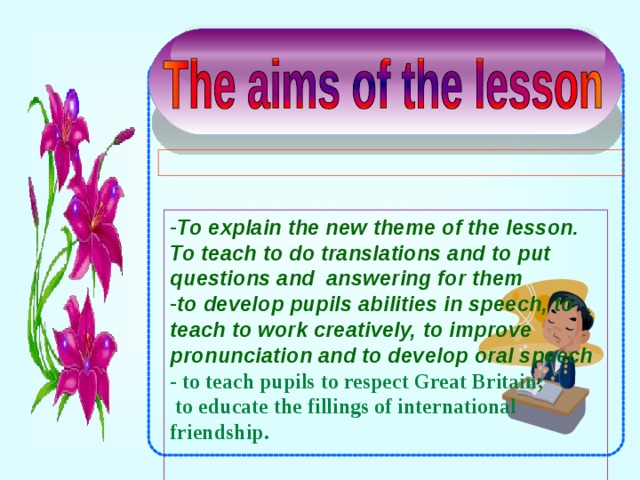To explain the new theme of the lesson. To teach to do translations and to put questions and answering for them to develop pupils abilities in speech, to teach to work creatively, to improve pronunciation and to develop oral speech