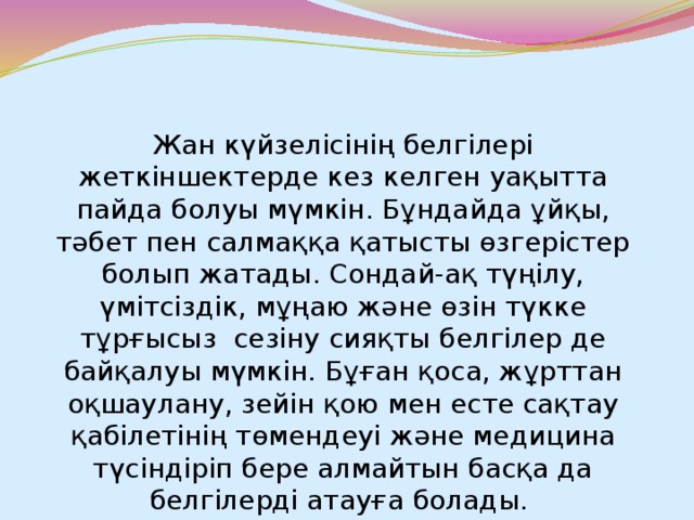 Жан күйзелісінің белгілері жеткіншектерде кез келген уақытта пайда болуы мүмкін. Бұндайда ұйқы, тәбет пен салмаққа қатысты өзгерістер болып жатады. Сондай-ақ түңілу, үмітсіздік, мұңаю және өзін түкке тұрғысыз  сезіну сияқты белгілер де байқалуы мүмкін. Бұған қоса, жұрттан оқшаулану, зейін қою мен есте сақтау қабілетінің төмендеуі және медицина түсіндіріп бере алмайтын басқа да белгілерді атауға болады.