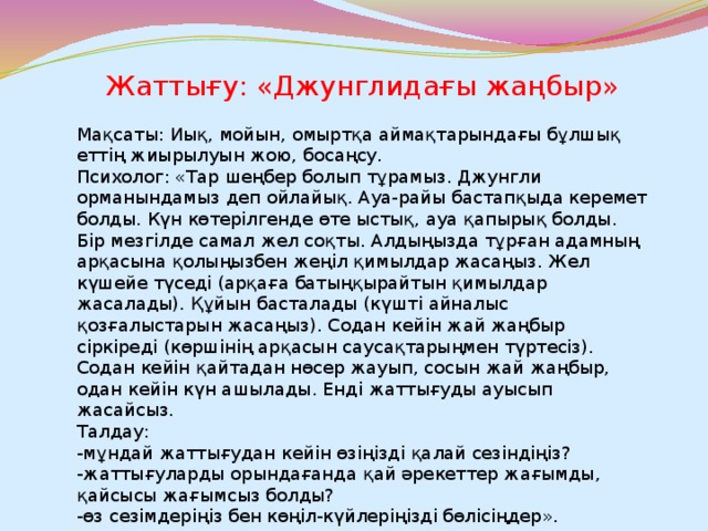 Жаттығу: «Джунглидағы жаңбыр»  Мақсаты: Иық, мойын, омыртқа аймақтарындағы бұлшық еттің жиырылуын жою, босаңсу.  Психолог: «Тар шеңбер болып тұрамыз. Джунгли орманындамыз деп ойлайық. Ауа-райы бастапқыда керемет болды. Күн көтерілгенде өте ыстық, ауа қапырық болды. Бір мезгілде самал жел соқты. Алдыңызда тұрған адамның арқасына қолыңызбен жеңіл қимылдар жасаңыз. Жел күшейе түседі (арқаға батыңқырайтын қимылдар жасалады). Құйын басталады (күшті айналыс қозғалыстарын жасаңыз). Содан кейін жай жаңбыр сіркіреді (көршінің арқасын саусақтарыңмен түртесіз). Содан кейін қайтадан нөсер жауып, сосын жай жаңбыр, одан кейін күн ашылады. Енді жаттығуды ауысып жасайсыз.  Талдау:  -мұндай жаттығудан кейін өзіңізді қалай сезіндіңіз?  -жаттығуларды орындағанда қай әрекеттер жағымды, қайсысы жағымсыз болды?  -өз сезімдеріңіз бен көңіл-күйлеріңізді бөлісіңдер».