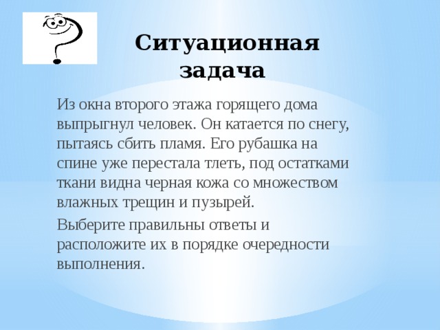 Ситуационная задача Из окна второго этажа горящего дома выпрыгнул человек. Он катается по снегу, пытаясь сбить пламя. Его рубашка на спине уже перестала тлеть, под остатками ткани видна черная кожа со множеством влажных трещин и пузырей. Выберите правильны ответы и расположите их в порядке очередности выполнения.