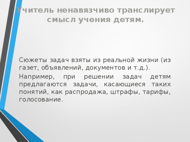 Учитель ненавязчиво транслирует смысл учения детям. Сюжеты задач взяты из реальной жизни (из газет, объявлений, документов и т.д.). Например, при решении задач детям предлагаются задачи, касающиеся таких понятий, как распродажа, штрафы, тарифы, голосование.