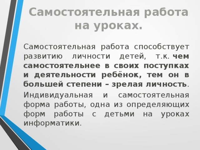 Самостоятельная работа на уроках. Самостоятельная работа способствует развитию личности детей, т.к.  чем самостоятельнее в своих поступках и деятельности ребёнок, тем он в большей степени – зрелая личность . Индивидуальная и самостоятельная форма работы, одна из определяющих форм работы с детьми на уроках информатики.   