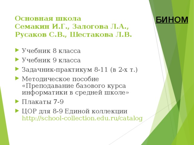 Основная школа  Семакин И.Г., Залогова Л.А., Русаков С.В., Шестакова Л.В. БИНОМ Учебник 8 класса Учебник 9 класса Задачник-практикум 8-11 (в 2-х т.) Методическое пособие «Преподавание базового курса информатики в средней школе» Плакаты 7-9 ЦОР для 8-9 Единой коллекции  http://school-collection.edu.ru/catalog