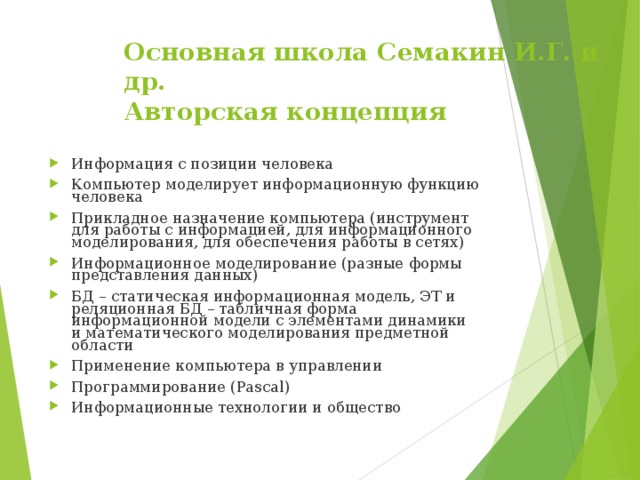 Основная школа C емакин И.Г. и др.  Авторская концепция Информация с позиции человека Компьютер моделирует информационную функцию человека Прикладное назначение компьютера (инструмент для работы с информацией, для информационного моделирования, для обеспечения работы в сетях) Информационное моделирование (разные формы представления данных) БД – статическая информационная модель, ЭТ и реляционная БД – табличная форма информационной модели с элементами динамики и математического моделирования предметной области Применение компьютера в управлении Программирование ( Pascal) Информационные технологии и общество