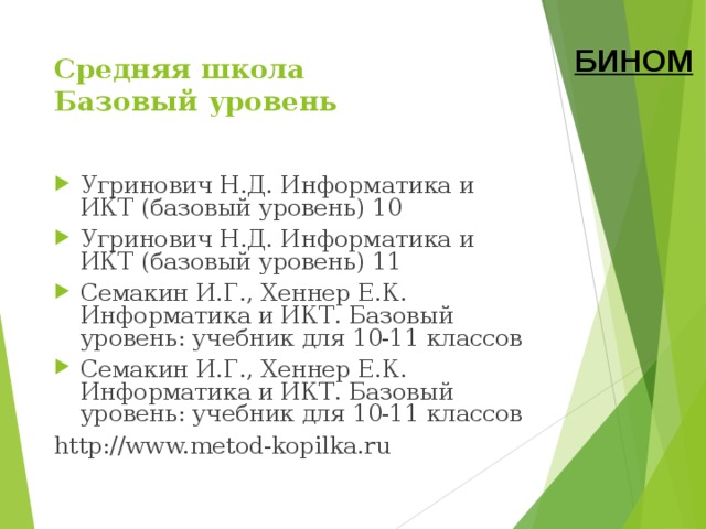 БИНОМ Средняя школа  Базовый уровень Угринович Н.Д. Информатика и ИКТ (базовый уровень) 10 Угринович Н.Д. Информатика и ИКТ (базовый уровень) 11 Семакин И.Г., Хеннер Е.К. Информатика и ИКТ. Базовый уровень: учебник для 10-11 классов Семакин И.Г., Хеннер Е.К. Информатика и ИКТ. Базовый уровень: учебник для 10-11 классов http://www.metod-kopilka.ru