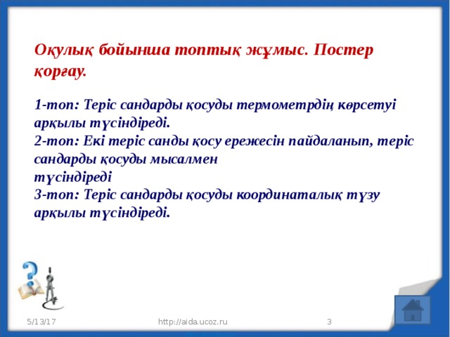 Оқулық бойынша топтық жұмыс. Постер қорғау.   1-топ: Теріс сандарды қосуды термометрдің көрсетуі арқылы түсіндіреді.  2-топ: Екі теріс санды қосу ережесін пайдаланып, теріс сандарды қосуды мысалмен  түсіндіреді  3-топ: Теріс сандарды қосуды координаталық түзу арқылы түсіндіреді.   5/13/17 http://aida.ucoz.ru